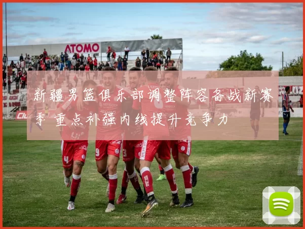 新疆男篮俱乐部调整阵容备战新赛季 重点补强内线提升竞争力