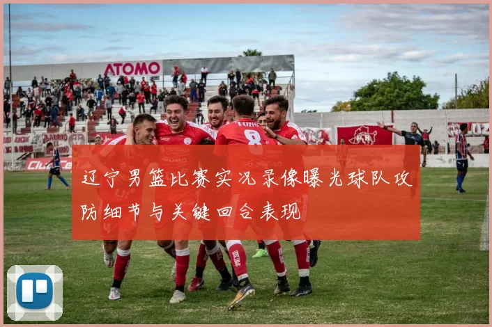 辽宁男篮比赛实况录像曝光球队攻防细节与关键回合表现