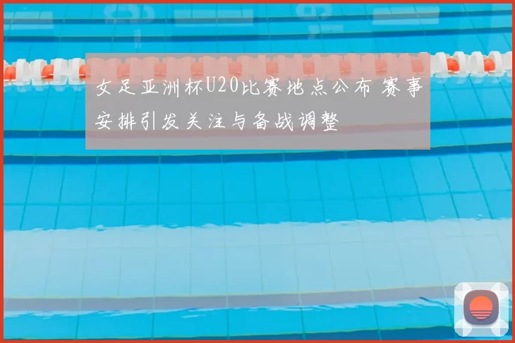 女足亚洲杯U20比赛地点公布 赛事安排引发关注与备战调整