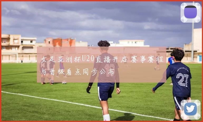 女足亚洲杯U20直播开启 赛事赛程与晋级看点同步公布