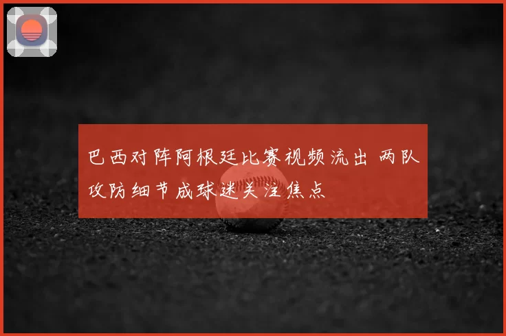 巴西对阵阿根廷比赛视频流出 两队攻防细节成球迷关注焦点