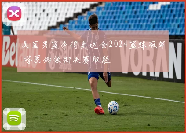 美国男篮夺得奥运会2024篮球冠军 塔图姆领衔决赛取胜