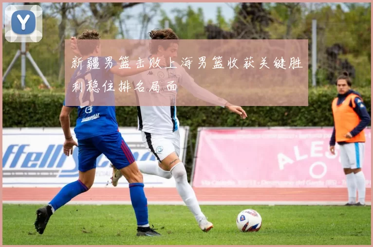 新疆男篮击败上海男篮收获关键胜利稳住排名局面