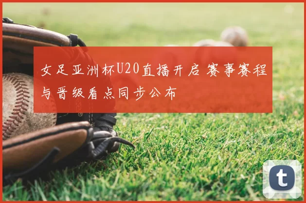 女足亚洲杯U20直播开启 赛事赛程与晋级看点同步公布