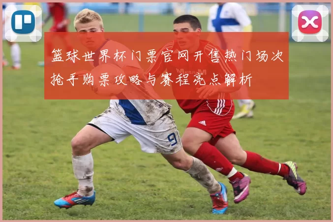 篮球世界杯门票官网开售热门场次抢手购票攻略与赛程亮点解析