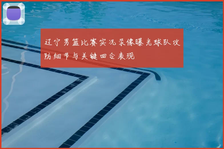 辽宁男篮比赛实况录像曝光球队攻防细节与关键回合表现