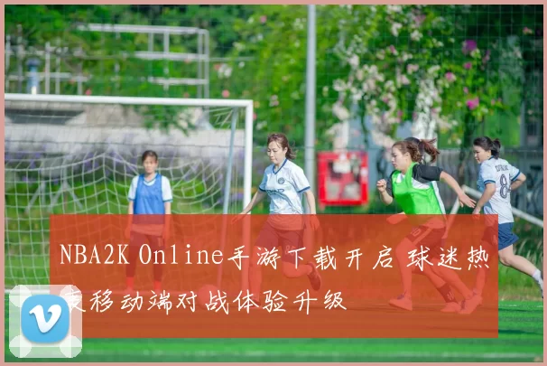 NBA2K Online手游下载开启 球迷热衷移动端对战体验升级