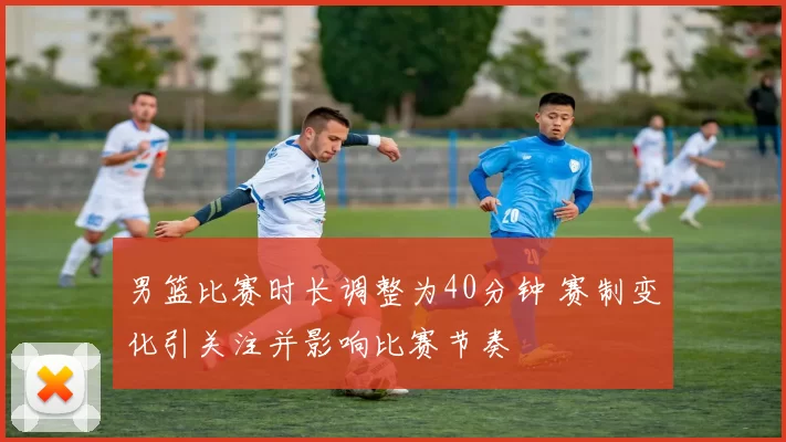 男篮比赛时长调整为40分钟 赛制变化引关注并影响比赛节奏