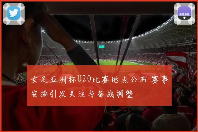 女足亚洲杯U20比赛地点公布 赛事安排引发关注与备战调整