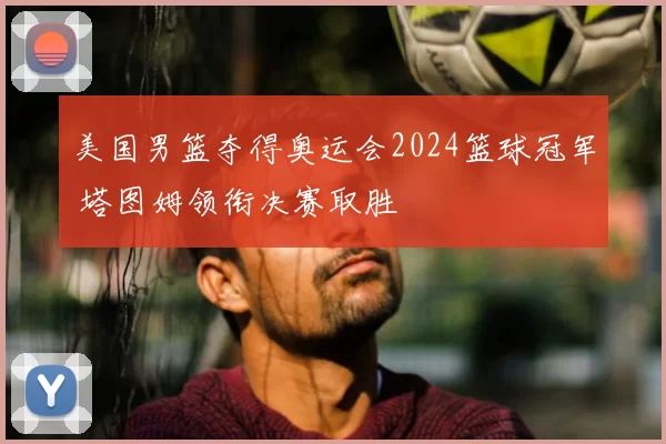 美国男篮夺得奥运会2024篮球冠军 塔图姆领衔决赛取胜