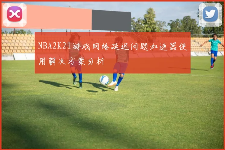 NBA2K21游戏网络延迟问题加速器使用解决方案分析