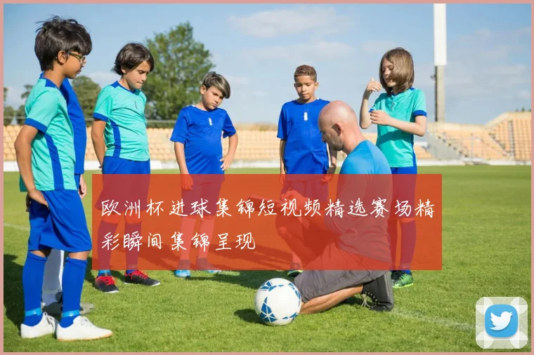 欧洲杯进球集锦短视频精选赛场精彩瞬间集锦呈现