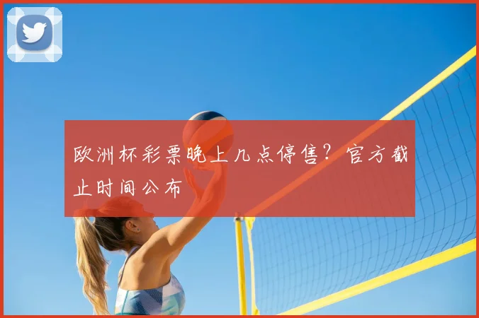 欧洲杯彩票晚上几点停售？官方截止时间公布