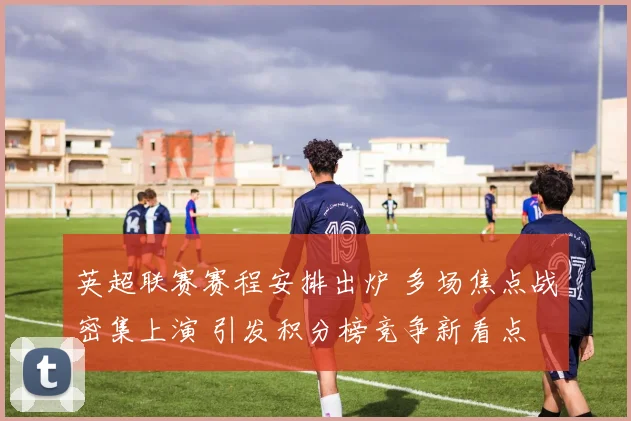 英超联赛赛程安排出炉 多场焦点战密集上演 引发积分榜竞争新看点